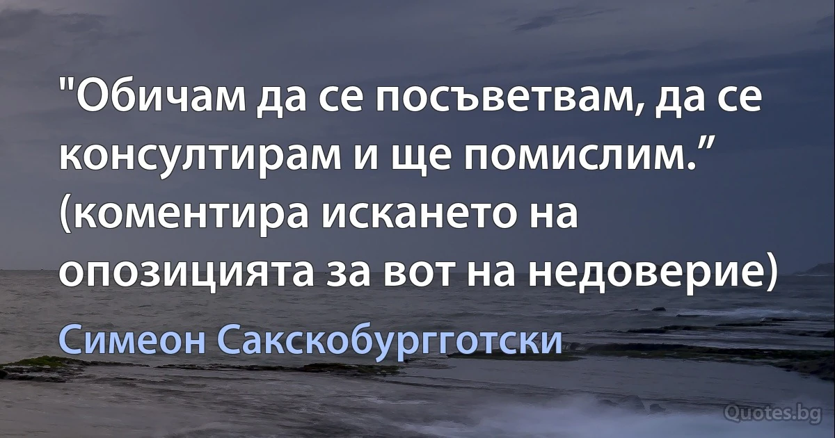 "Обичам да се посъветвам, да се консултирам и ще помислим.” (коментира искането на опозицията за вот на недоверие) (Симеон Сакскобургготски)