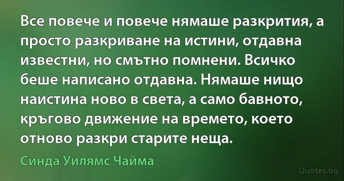 Все повече и повече нямаше разкрития, а просто разкриване на истини, отдавна известни, но смътно помнени. Всичко беше написано отдавна. Нямаше нищо наистина ново в света, а само бавното, кръгово движение на времето, което отново разкри старите неща. (Синда Уилямс Чайма)