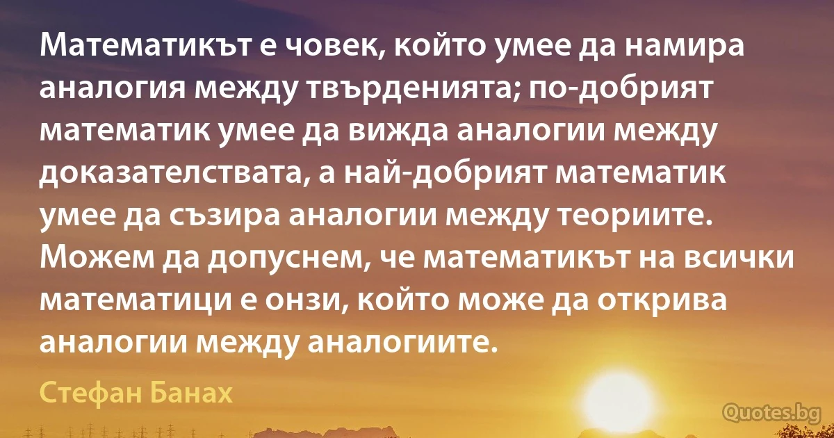 Математикът е човек, който умее да намира аналогия между твърденията; по-добрият математик умее да вижда аналогии между доказателствата, а най-добрият математик умее да съзира аналогии между теориите. Можем да допуснем, че математикът на всички математици е онзи, който може да открива аналогии между аналогиите. (Стефан Банах)