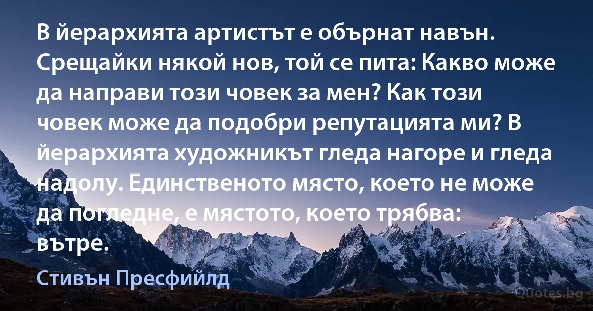 В йерархията артистът е обърнат навън. Срещайки някой нов, той се пита: Какво може да направи този човек за мен? Как този човек може да подобри репутацията ми? В йерархията художникът гледа нагоре и гледа надолу. Единственото място, което не може да погледне, е мястото, което трябва: вътре. (Стивън Пресфийлд)