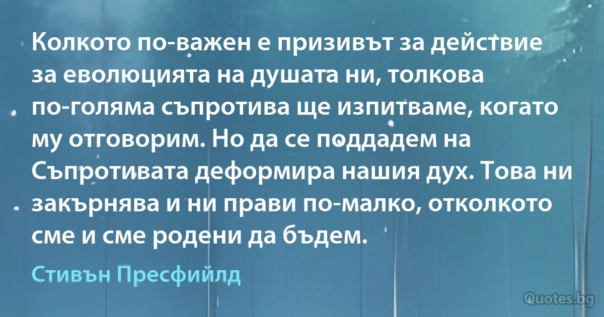 Колкото по-важен е призивът за действие за еволюцията на душата ни, толкова по-голяма съпротива ще изпитваме, когато му отговорим. Но да се поддадем на Съпротивата деформира нашия дух. Това ни закърнява и ни прави по-малко, отколкото сме и сме родени да бъдем. (Стивън Пресфийлд)