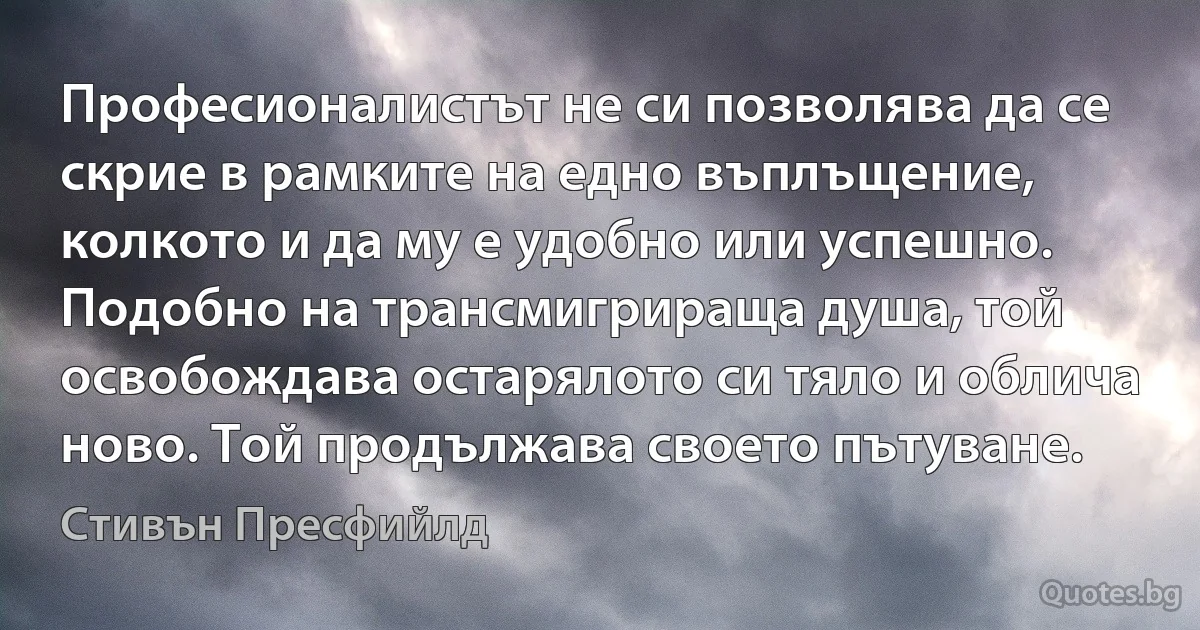 Професионалистът не си позволява да се скрие в рамките на едно въплъщение, колкото и да му е удобно или успешно. Подобно на трансмигрираща душа, той освобождава остарялото си тяло и облича ново. Той продължава своето пътуване. (Стивън Пресфийлд)