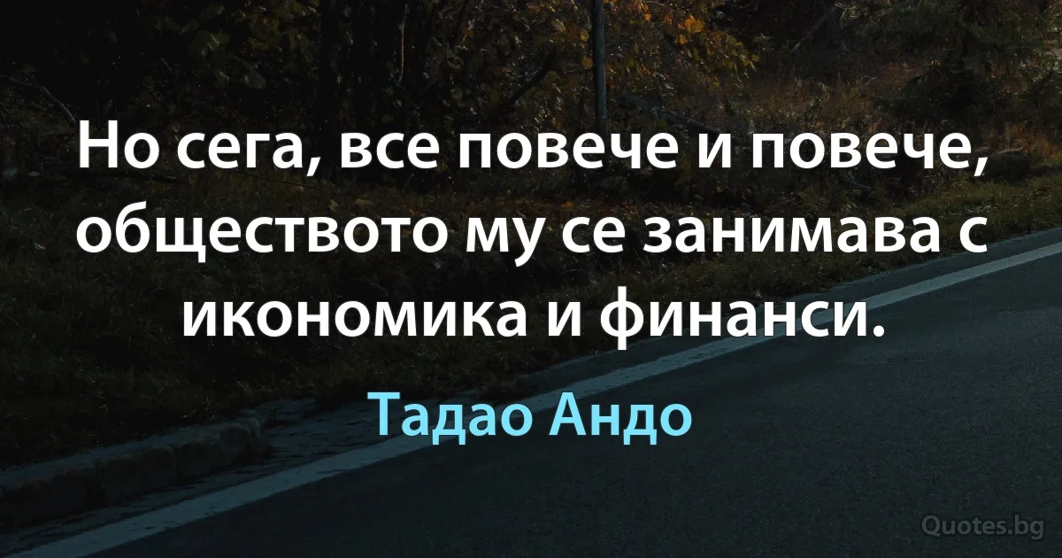 Но сега, все повече и повече, обществото му се занимава с икономика и финанси. (Тадао Андо)