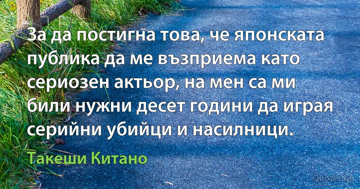 За да постигна това, че японската публика да ме възприема като сериозен актьор, на мен са ми били нужни десет години да играя серийни убийци и насилници. (Такеши Китано)