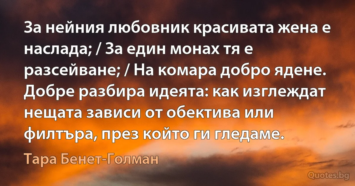 За нейния любовник красивата жена е наслада; / За един монах тя е разсейване; / На комара добро ядене. Добре разбира идеята: как изглеждат нещата зависи от обектива или филтъра, през който ги гледаме. (Тара Бенет-Голман)