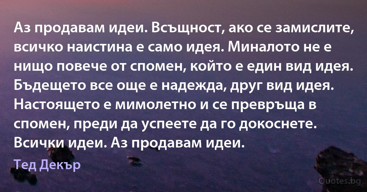 Аз продавам идеи. Всъщност, ако се замислите, всичко наистина е само идея. Миналото не е нищо повече от спомен, който е един вид идея. Бъдещето все още е надежда, друг вид идея. Настоящето е мимолетно и се превръща в спомен, преди да успеете да го докоснете. Всички идеи. Аз продавам идеи. (Тед Декър)