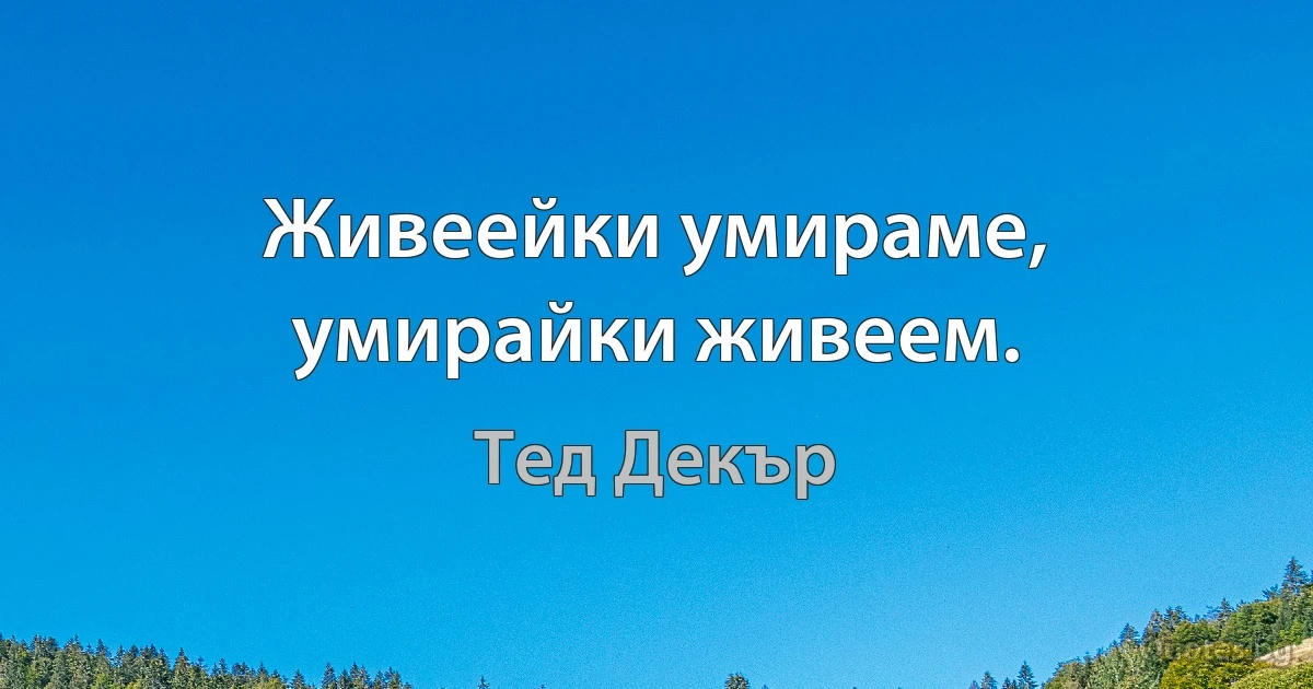 Живеейки умираме, умирайки живеем. (Тед Декър)