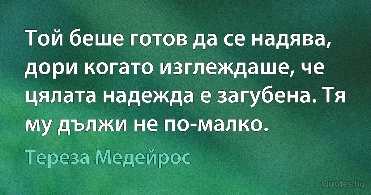 Той беше готов да се надява, дори когато изглеждаше, че цялата надежда е загубена. Тя му дължи не по-малко. (Тереза Медейрос)