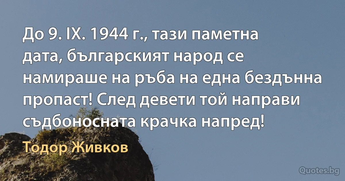 До 9. ІХ. 1944 г., тази паметна дата, българският народ се намираше на ръба на една бездънна пропаст! След девети той направи съдбоносната крачка напред! (Тодор Живков)