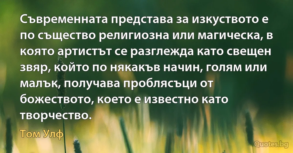 Съвременната представа за изкуството е по същество религиозна или магическа, в която артистът се разглежда като свещен звяр, който по някакъв начин, голям или малък, получава проблясъци от божеството, което е известно като творчество. (Том Улф)