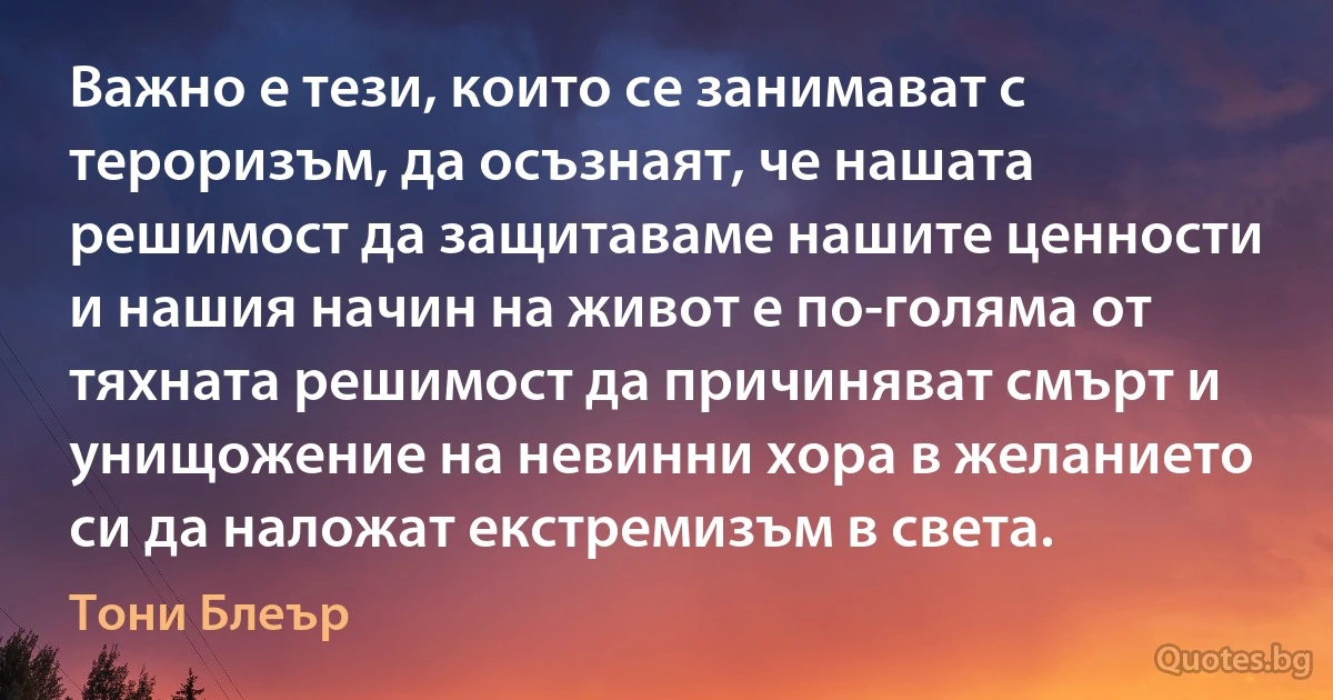 Важно е тези, които се занимават с тероризъм, да осъзнаят, че нашата решимост да защитаваме нашите ценности и нашия начин на живот е по-голяма от тяхната решимост да причиняват смърт и унищожение на невинни хора в желанието си да наложат екстремизъм в света. (Тони Блеър)