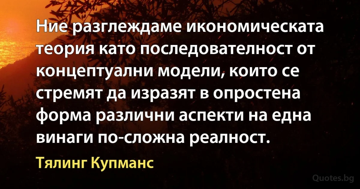 Ние разглеждаме икономическата теория като последователност от концептуални модели, които се стремят да изразят в опростена форма различни аспекти на една винаги по-сложна реалност. (Тялинг Купманс)