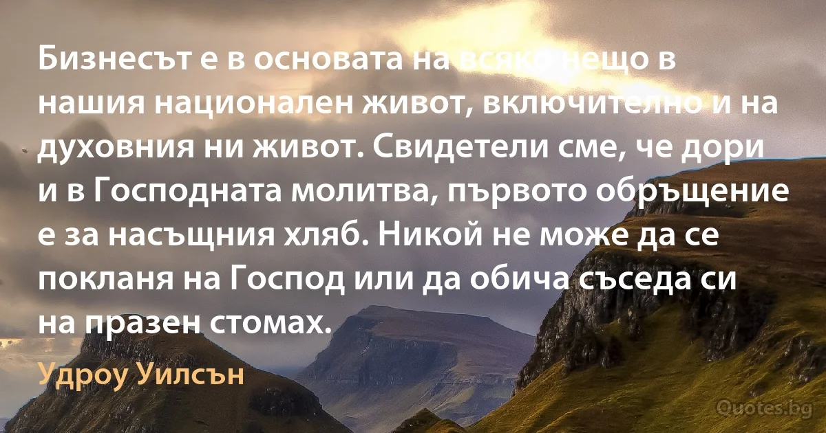 Бизнесът е в основата на всяко нещо в нашия национален живот, включително и на духовния ни живот. Свидетели сме, че дори и в Господната молитва, първото обръщение е за насъщния хляб. Никой не може да се покланя на Господ или да обича съседа си на празен стомах. (Удроу Уилсън)