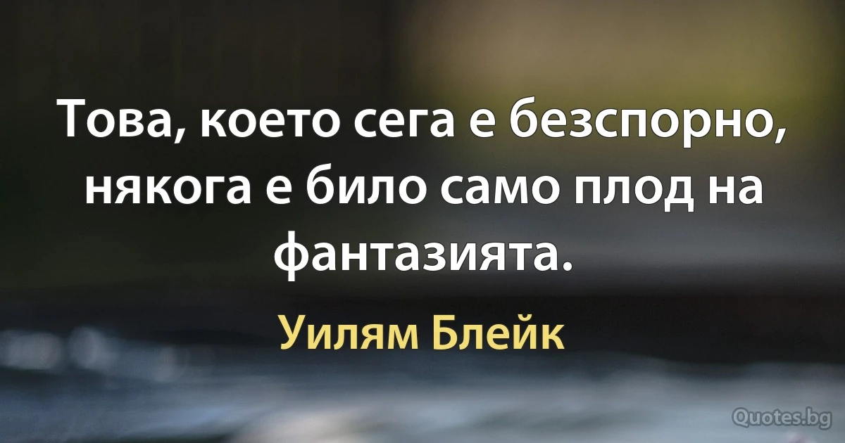 Това, което сега е безспорно, някога е било само плод на фантазията. (Уилям Блейк)