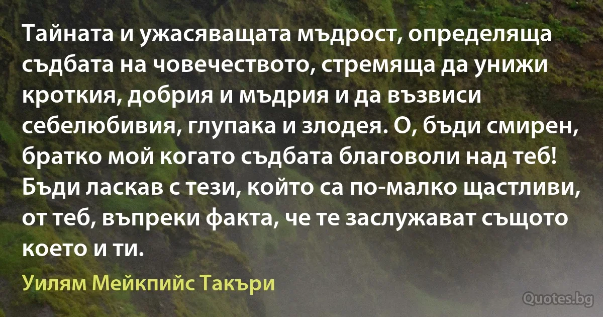 Тайната и ужасяващата мъдрост, определяща съдбата на човечеството, стремяща да унижи кроткия, добрия и мъдрия и да възвиси себелюбивия, глупака и злодея. О, бъди смирен, братко мой когато съдбата благоволи над теб! Бъди ласкав с тези, който са по-малко щастливи, от теб, въпреки факта, че те заслужават същото което и ти. (Уилям Мейкпийс Такъри)