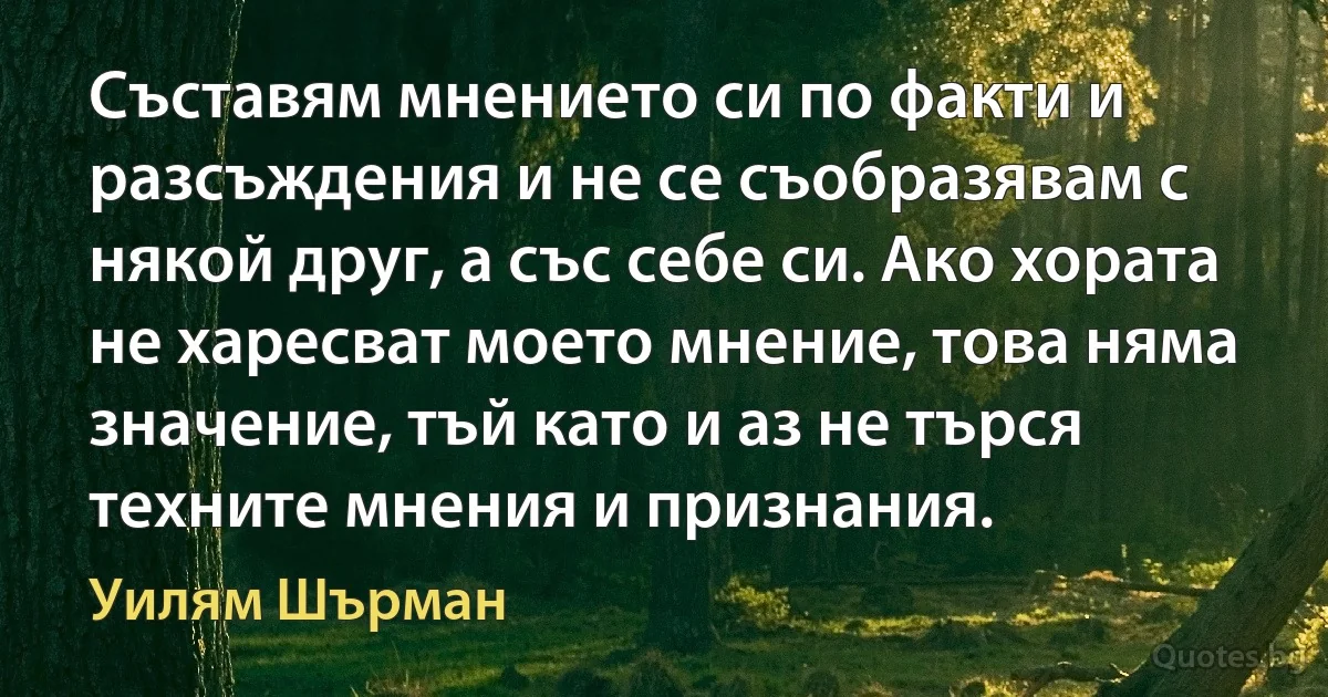 Съставям мнението си по факти и разсъждения и не се съобразявам с някой друг, а със себе си. Ако хората не харесват моето мнение, това няма значение, тъй като и аз не търся техните мнения и признания. (Уилям Шърман)