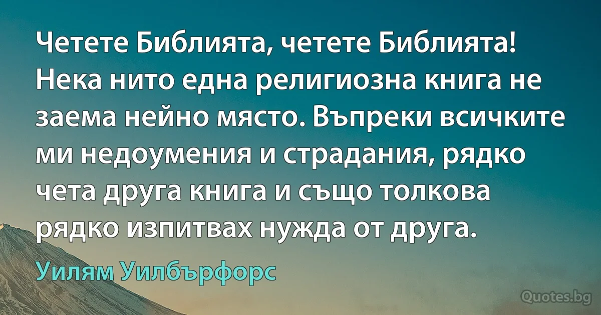 Четете Библията, четете Библията! Нека нито една религиозна книга не заема нейно място. Въпреки всичките ми недоумения и страдания, рядко чета друга книга и също толкова рядко изпитвах нужда от друга. (Уилям Уилбърфорс)