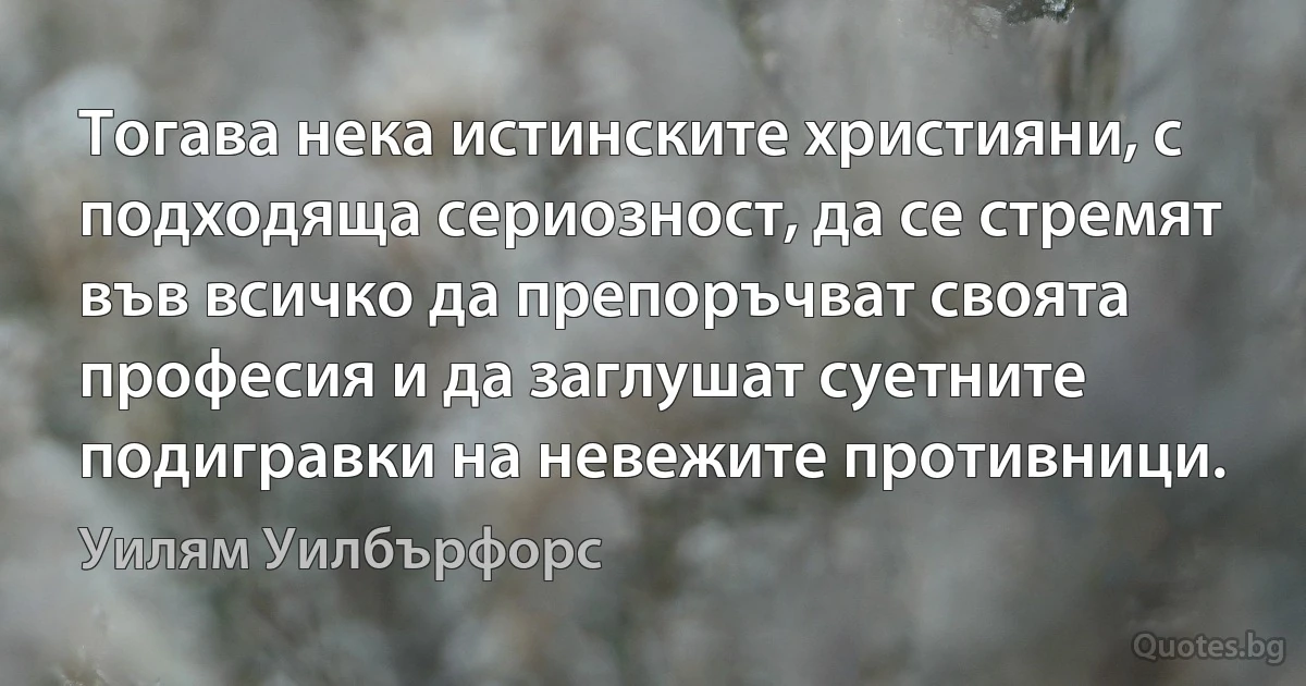 Тогава нека истинските християни, с подходяща сериозност, да се стремят във всичко да препоръчват своята професия и да заглушат суетните подигравки на невежите противници. (Уилям Уилбърфорс)