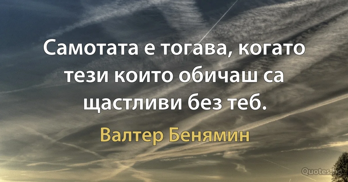 Самотата е тогава, когато тези които обичаш са щастливи без теб. (Валтер Бенямин)