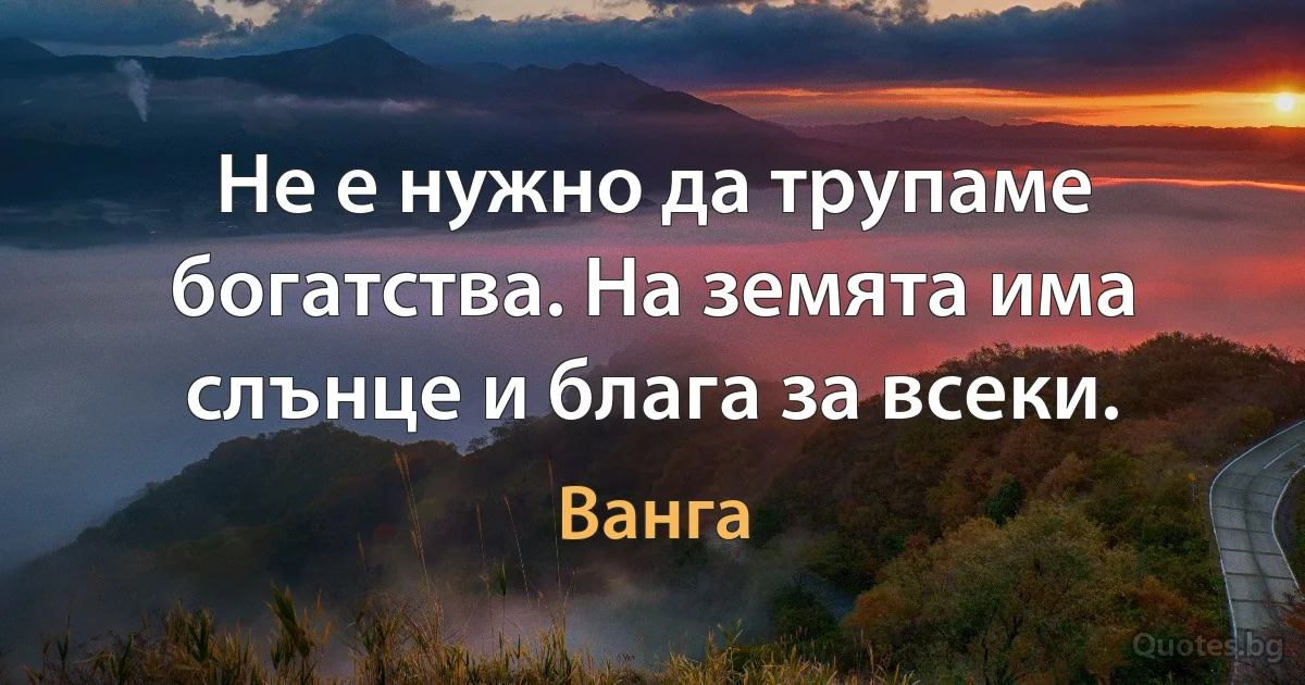 Не е нужно да трупаме богатства. На земята има слънце и блага за всеки. (Ванга)