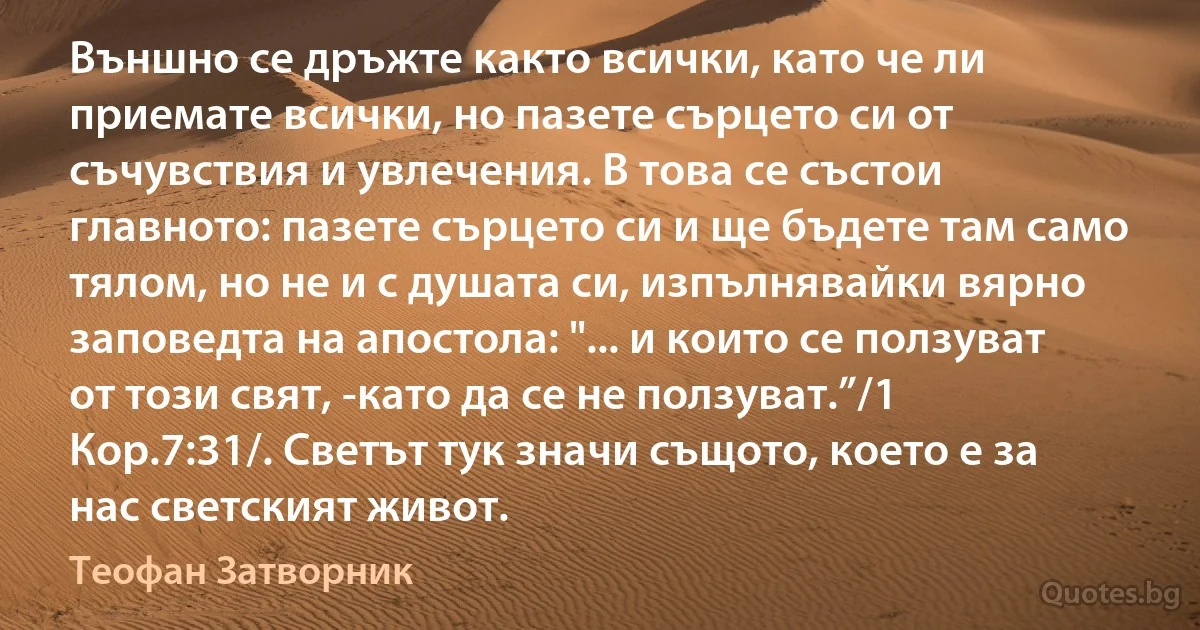 Външно се дръжте както всички, като че ли приемате всички, но пазете сърцето си от съчувствия и увлечения. В това се състои главното: пазете сърцето си и ще бъдете там само тялом, но не и с душата си, изпълнявайки вярно заповедта на апостола: "... и които се ползуват от този свят, -като да се не ползуват.”/1 Кор.7:31/. Светът тук значи същото, което е за нас светският живот. (Теофан Затворник)