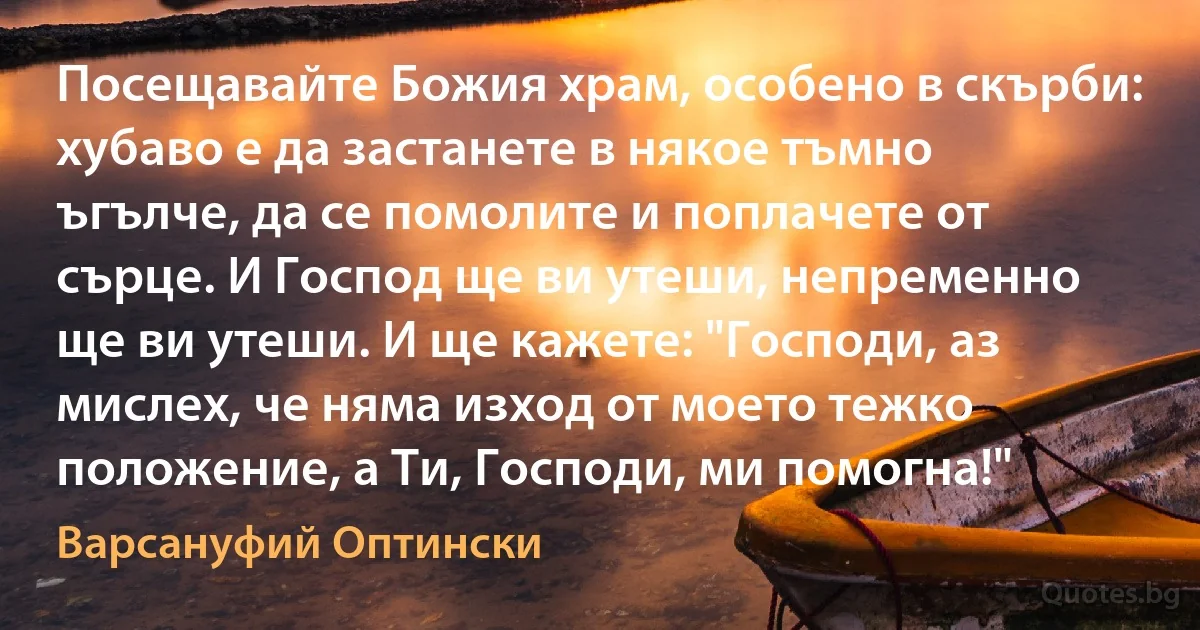 Посещавайте Божия храм, особено в скърби: хубаво е да застанете в някое тъмно ъгълче, да се помолите и поплачете от сърце. И Господ ще ви утеши, непременно ще ви утеши. И ще кажете: "Господи, аз мислех, че няма изход от моето тежко положение, а Ти, Господи, ми помогна!" (Варсануфий Оптински)