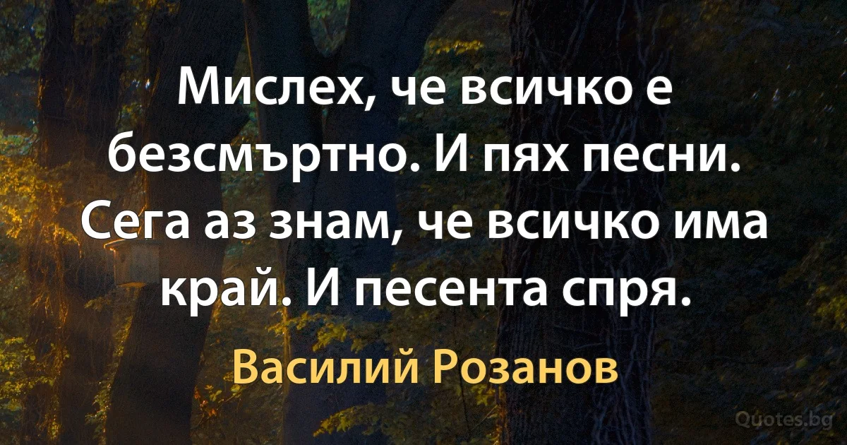 Мислех, че всичко е безсмъртно. И пях песни. Сега аз знам, че всичко има край. И песента спря. (Василий Розанов)