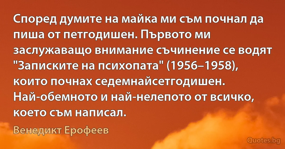 Според думите на майка ми съм почнал да пиша от петгодишен. Първото ми заслужаващо внимание съчинение се водят "Записките на психопата" (1956–1958), които почнах седемнайсетгодишен. Най-обемното и най-нелепото от всичко, което съм написал. (Венедикт Ерофеев)