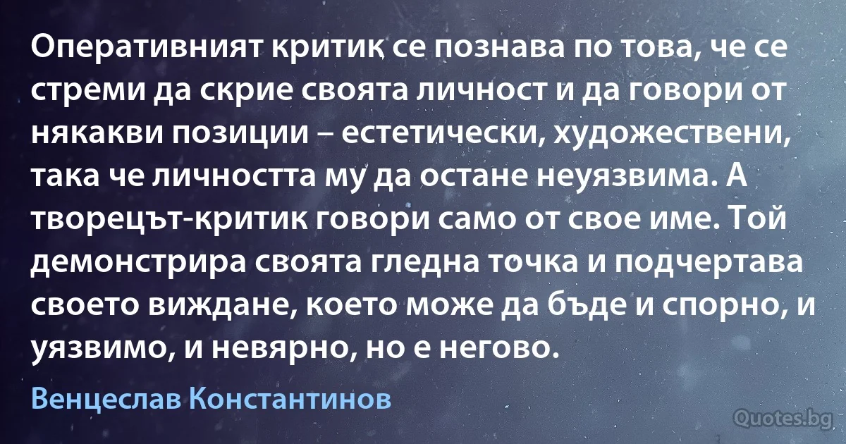 Оперативният критик се познава по това, че се стреми да скрие своята личност и да говори от някакви позиции – естетически, художествени, така че личността му да остане неуязвима. А творецът-критик говори само от свое име. Той демонстрира своята гледна точка и подчертава своето виждане, което може да бъде и спорно, и уязвимо, и невярно, но е негово. (Венцеслав Константинов)