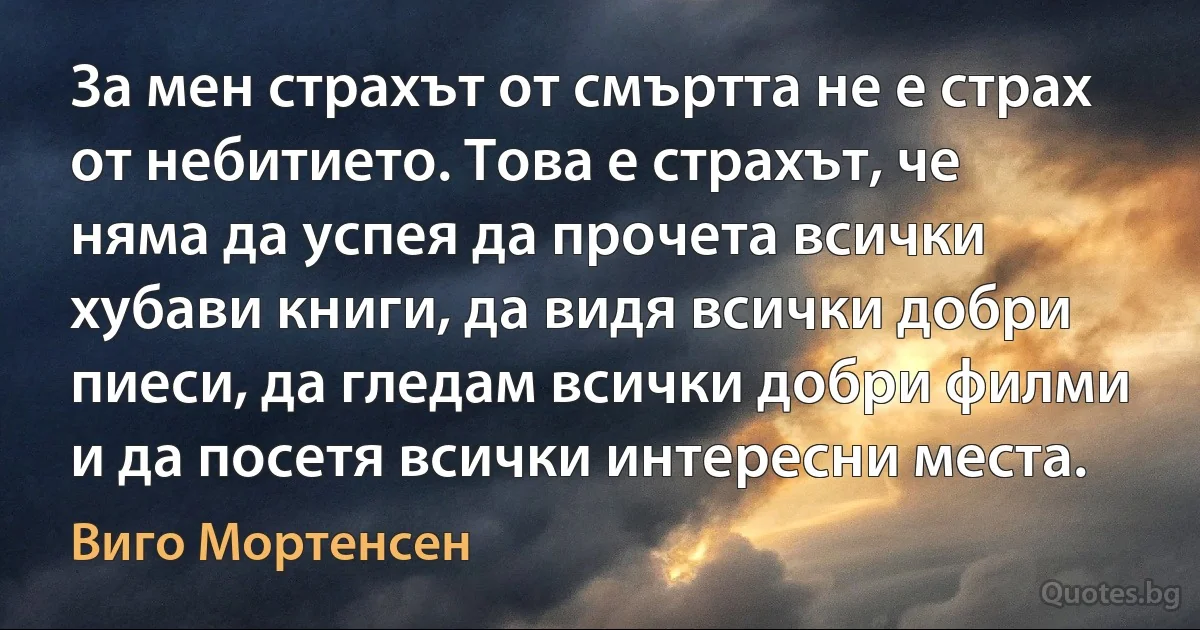 За мен страхът от смъртта не е страх от небитието. Това е страхът, че няма да успея да прочета всички хубави книги, да видя всички добри пиеси, да гледам всички добри филми и да посетя всички интересни места. (Виго Мортенсен)