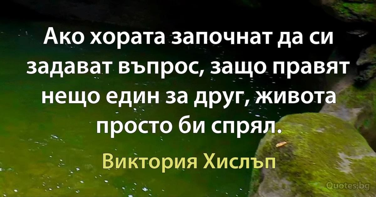 Ако хората започнат да си задават въпрос, защо правят нещо един за друг, живота просто би спрял. (Виктория Хислъп)