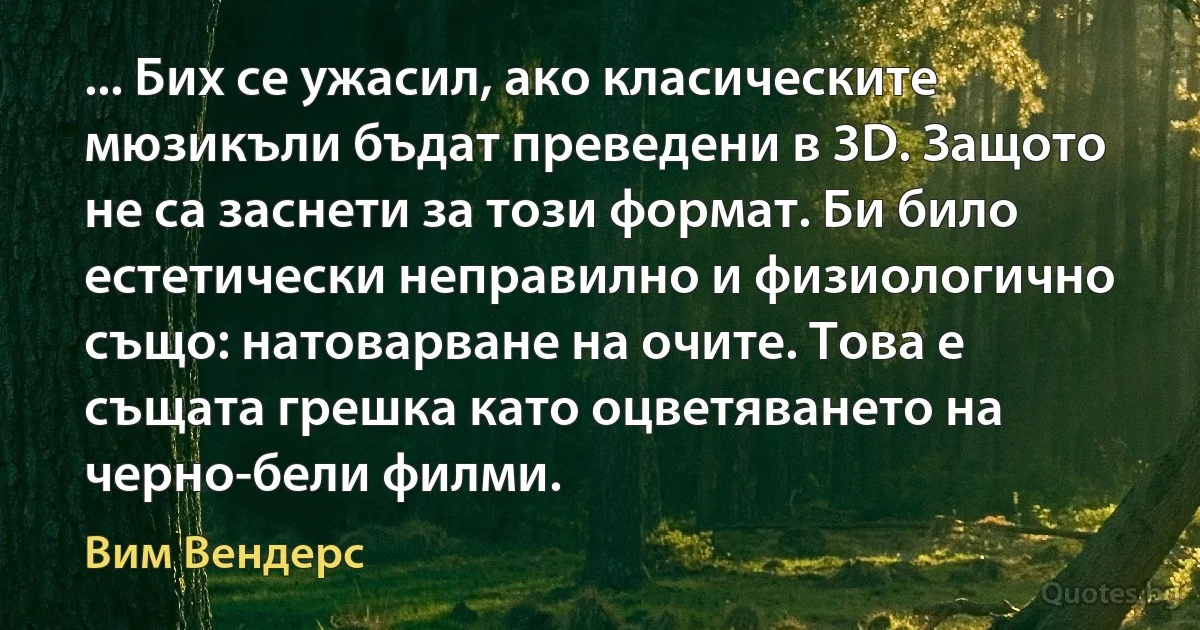 ... Бих се ужасил, ако класическите мюзикъли бъдат преведени в 3D. Защото не са заснети за този формат. Би било естетически неправилно и физиологично също: натоварване на очите. Това е същата грешка като оцветяването на черно-бели филми. (Вим Вендерс)