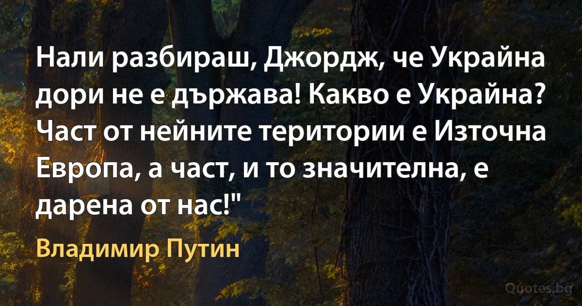 Нали разбираш, Джордж, че Украйна дори не е държава! Какво е Украйна? Част от нейните територии е Източна Европа, а част, и то значителна, е дарена от нас!" (Владимир Путин)