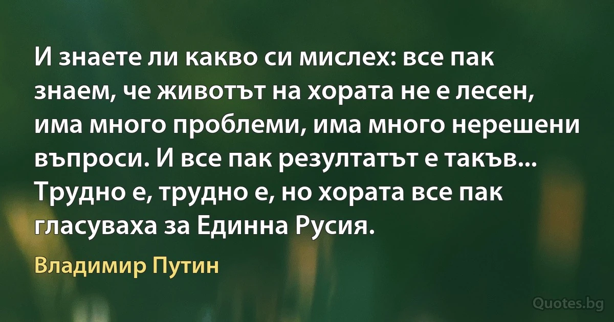 И знаете ли какво си мислех: все пак знаем, че животът на хората не е лесен, има много проблеми, има много нерешени въпроси. И все пак резултатът е такъв... Трудно е, трудно е, но хората все пак гласуваха за Единна Русия. (Владимир Путин)