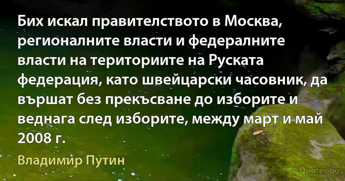 Бих искал правителството в Москва, регионалните власти и федералните власти на териториите на Руската федерация, като швейцарски часовник, да вършат без прекъсване до изборите и веднага след изборите, между март и май 2008 г. (Владимир Путин)