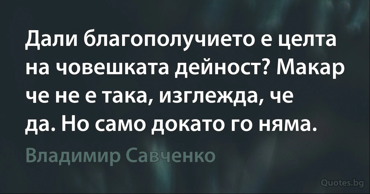 Дали благополучието е целта на човешката дейност? Макар че не е така, изглежда, че да. Но само докато го няма. (Владимир Савченко)