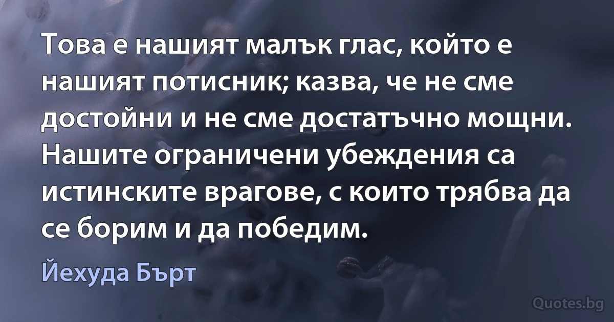 Това е нашият малък глас, който е нашият потисник; казва, че не сме достойни и не сме достатъчно мощни. Нашите ограничени убеждения са истинските врагове, с които трябва да се борим и да победим. (Йехуда Бърт)