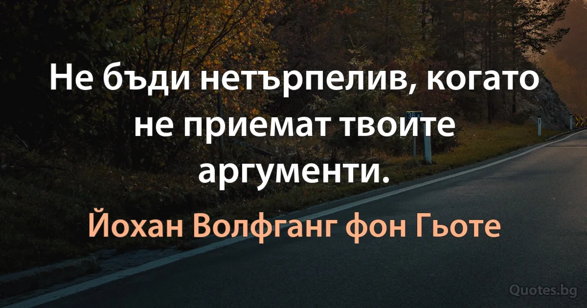 Не бъди нетърпелив, когато не приемат твоите аргументи. (Йохан Волфганг фон Гьоте)