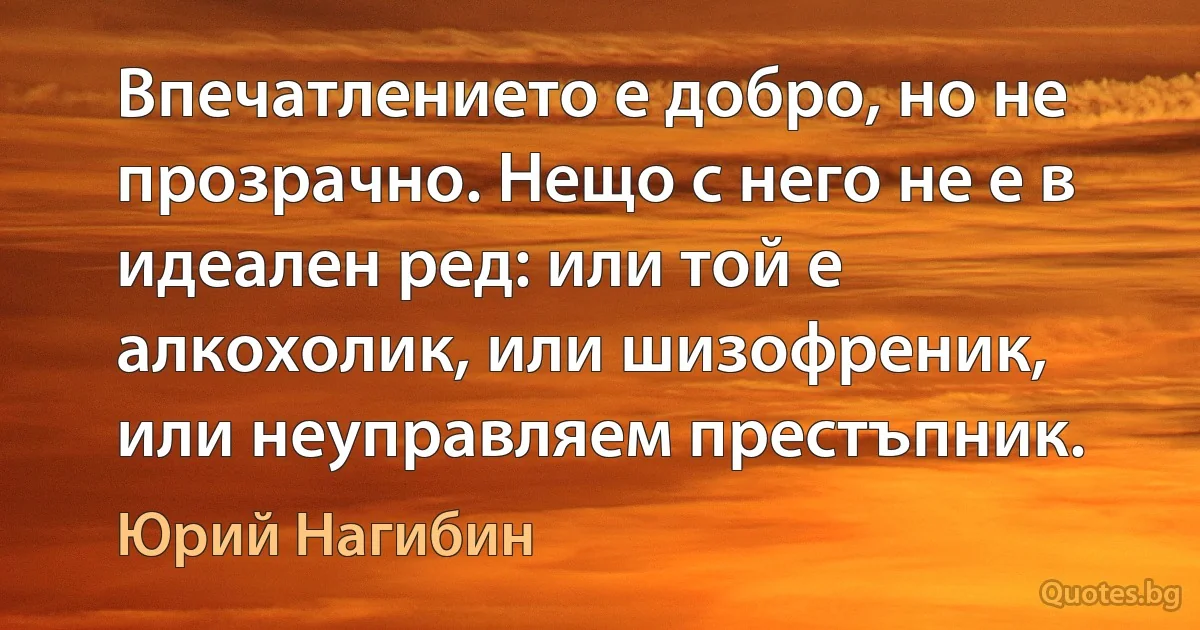 Впечатлението е добро, но не прозрачно. Нещо с него не е в идеален ред: или той е алкохолик, или шизофреник, или неуправляем престъпник. (Юрий Нагибин)