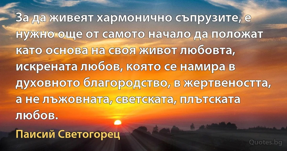 За да живеят хармонично съпрузите, е нужно още от самото начало да положат като основа на своя живот любовта, искрената любов, която се намира в духовното благородство, в жертвеността, а не лъжовната, светската, плътската любов. (Паисий Светогорец)