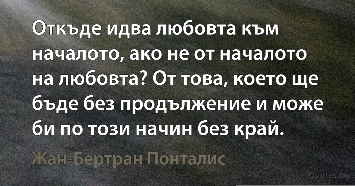 Откъде идва любовта към началото, ако не от началото на любовта? От това, което ще бъде без продължение и може би по този начин без край. (Жан-Бертран Понталис)