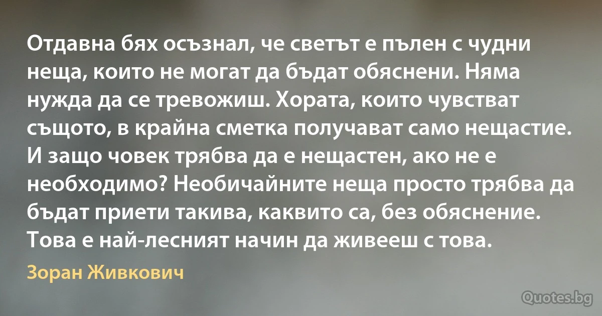 Отдавна бях осъзнал, че светът е пълен с чудни неща, които не могат да бъдат обяснени. Няма нужда да се тревожиш. Хората, които чувстват същото, в крайна сметка получават само нещастие. И защо човек трябва да е нещастен, ако не е необходимо? Необичайните неща просто трябва да бъдат приети такива, каквито са, без обяснение. Това е най-лесният начин да живееш с това. (Зоран Живкович)