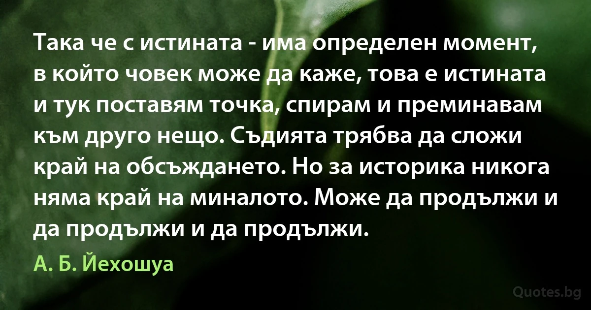 Така че с истината - има определен момент, в който човек може да каже, това е истината и тук поставям точка, спирам и преминавам към друго нещо. Съдията трябва да сложи край на обсъждането. Но за историка никога няма край на миналото. Може да продължи и да продължи и да продължи. (А. Б. Йехошуа)