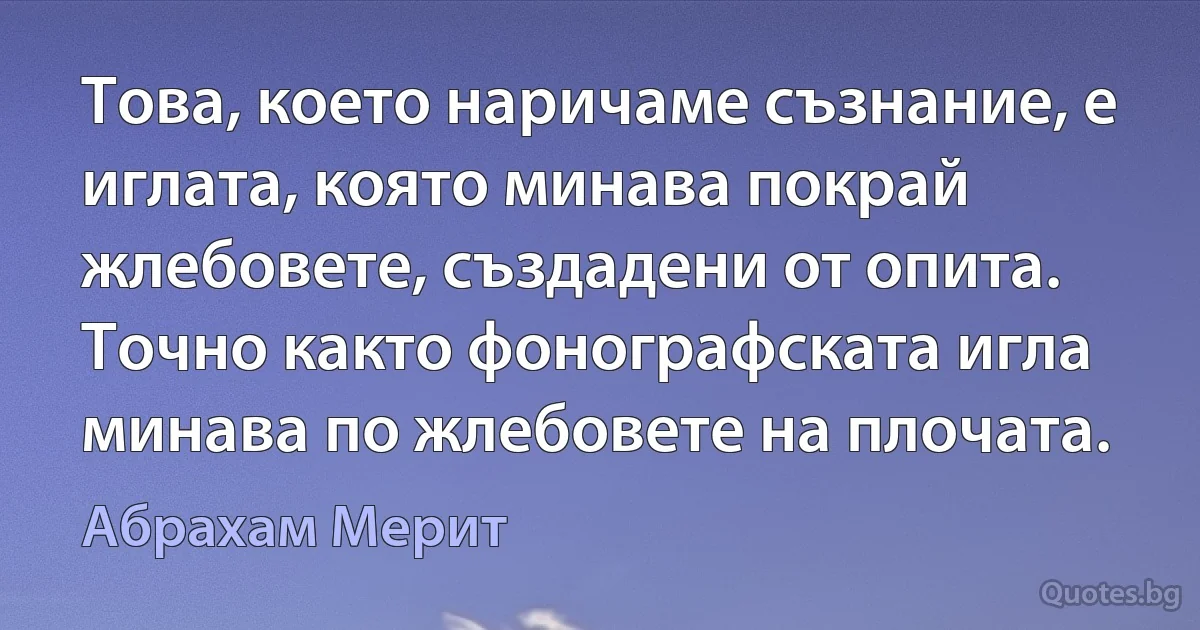 Това, което наричаме съзнание, е иглата, която минава покрай жлебовете, създадени от опита. Точно както фонографската игла минава по жлебовете на плочата. (Абрахам Мерит)