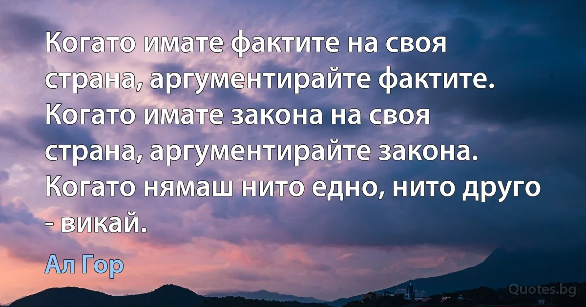 Когато имате фактите на своя страна, аргументирайте фактите. Когато имате закона на своя страна, аргументирайте закона. Когато нямаш нито едно, нито друго - викай. (Ал Гор)