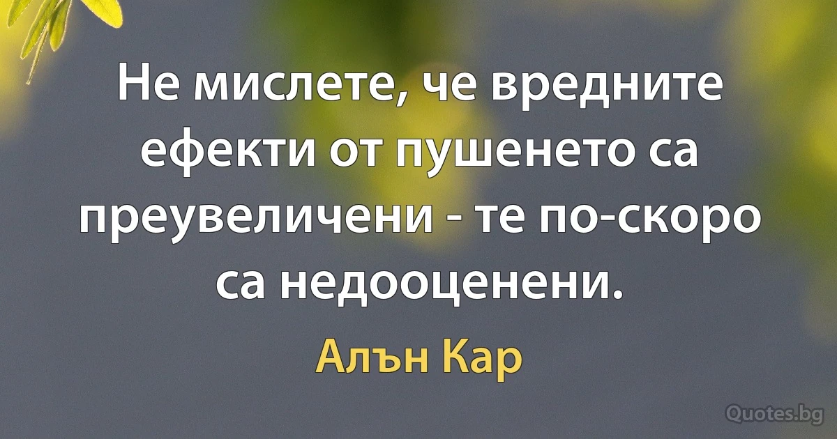 Не мислете, че вредните ефекти от пушенето са преувеличени - те по-скоро са недооценени. (Алън Кар)