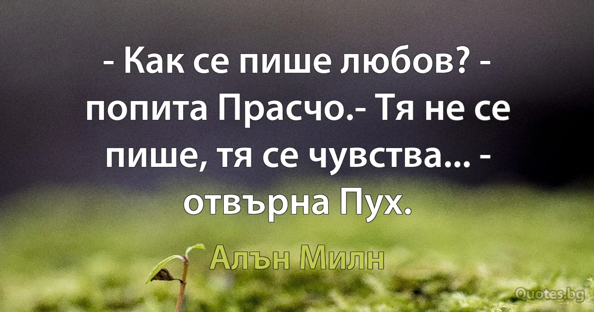 - Как се пише любов? - попита Прасчо.- Тя не се пише, тя се чувства... - отвърна Пух. (Алън Милн)