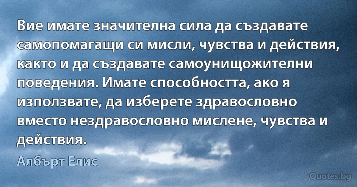 Вие имате значителна сила да създавате самопомагащи си мисли, чувства и действия, както и да създавате самоунищожителни поведения. Имате способността, ако я използвате, да изберете здравословно вместо нездравословно мислене, чувства и действия. (Албърт Елис)