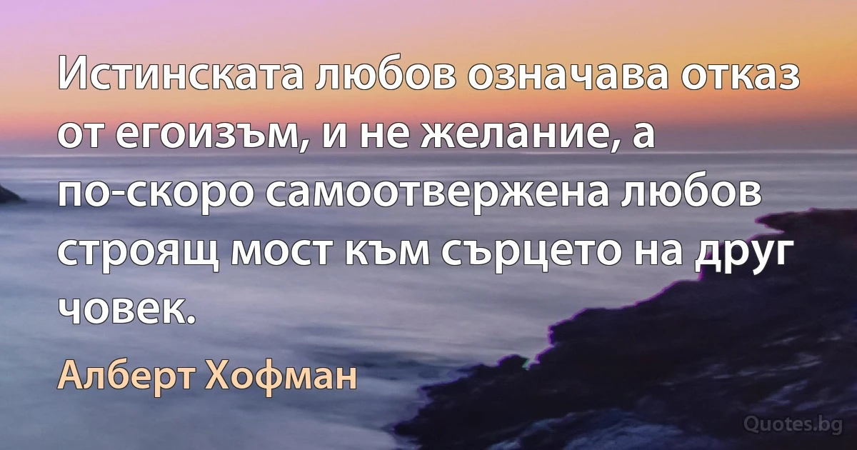 Истинската любов означава отказ от егоизъм, и не желание, а по-скоро самоотвержена любов строящ мост към сърцето на друг човек. (Алберт Хофман)