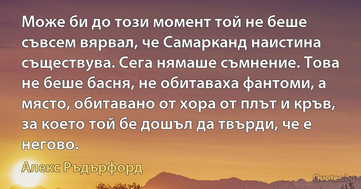 Може би до този момент той не беше съвсем вярвал, че Самарканд наистина съществува. Сега нямаше съмнение. Това не беше басня, не обитаваха фантоми, а място, обитавано от хора от плът и кръв, за което той бе дошъл да твърди, че е негово. (Алекс Ръдърфорд)